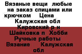 Вязаные вещи (любые) на заказ спицами или крючком. › Цена ­ 2 500 - Калужская обл., Кировский р-н, Шайковка п. Хобби. Ручные работы » Вязание   . Калужская обл.